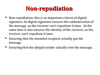 Non-repudiationNon-repudiation
 Non-repudiation: this is an important criteria of digital
signature. As digital signature ensures the authentication of
the message, so the receiver can’t repudiate it later. At the
same time it also ensures the identity of the receiver, so the
receiver can’t repudiate it later.
 Ensuring that the intended recipient actually got the
message.
 Ensuring that the alleged sender actually sent the message.
 