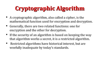 Cryptographic AlgorithmCryptographic Algorithm
 A cryptographic algorithm, also called a cipher, is the
mathematical function used for encryption and decryption.
 Generally, there are two related functions: one for
encryption and the other for decryption.
 If the security of an algorithm is based on keeping the way
that algorithm works a secret, it is a restricted algorithm.
 Restricted algorithms have historical interest, but are
woefully inadequate by today’s standards.
 