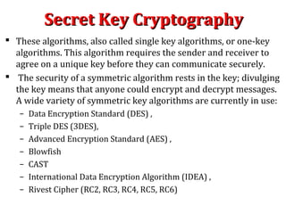 Secret Key CryptographySecret Key Cryptography
 These algorithms, also called single key algorithms, or one-key
algorithms. This algorithm requires the sender and receiver to
agree on a unique key before they can communicate securely.
 The security of a symmetric algorithm rests in the key; divulging
the key means that anyone could encrypt and decrypt messages.
A wide variety of symmetric key algorithms are currently in use:
– Data Encryption Standard (DES) ,
– Triple DES (3DES),
– Advanced Encryption Standard (AES) ,
– Blowfish
– CAST
– International Data Encryption Algorithm (IDEA) ,
– Rivest Cipher (RC2, RC3, RC4, RC5, RC6)
 