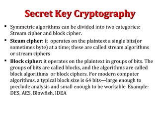 Secret Key CryptographySecret Key Cryptography
 Symmetric algorithms can be divided into two categories:
Stream cipher and block cipher.
 Steam cipher: it operates on the plaintext a single bits(or
sometimes byte) at a time; these are called stream algorithms
or stream ciphers
 Block cipher: it operates on the plaintext in groups of bits. The
groups of bits are called blocks, and the algorithms are called
block algorithms or block ciphers. For modern computer
algorithms, a typical block size is 64 bits—large enough to
preclude analysis and small enough to be workable. Example:
DES, AES, Blowfish, IDEA
 
