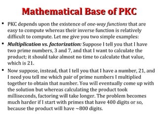 Mathematical Base of PKCMathematical Base of PKC
 PKC depends upon the existence of one-way functions that are
easy to compute whereas their inverse function is relatively
difficult to compute. Let me give you two simple examples:
 Multiplication vs. factorization: Suppose I tell you that I have
two prime numbers, 3 and 7, and that I want to calculate the
product; it should take almost no time to calculate that value,
which is 21.
 Now suppose, instead, that I tell you that I have a number, 21, and
I need you tell me which pair of prime numbers I multiplied
together to obtain that number. You will eventually come up with
the solution but whereas calculating the product took
milliseconds, factoring will take longer. The problem becomes
much harder if I start with primes that have 400 digits or so,
because the product will have ~800 digits.
 