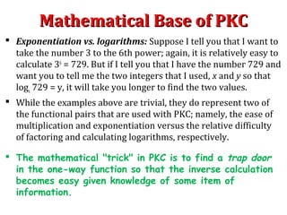 Mathematical Base of PKCMathematical Base of PKC
 Exponentiation vs. logarithms: Suppose I tell you that I want to
take the number 3 to the 6th power; again, it is relatively easy to
calculate 36
= 729. But if I tell you that I have the number 729 and
want you to tell me the two integers that I used, x and y so that
logx 729 = y, it will take you longer to find the two values.
 While the examples above are trivial, they do represent two of
the functional pairs that are used with PKC; namely, the ease of
multiplication and exponentiation versus the relative difficulty
of factoring and calculating logarithms, respectively.
 The mathematical "trick" in PKC is to find a trap door
in the one-way function so that the inverse calculation
becomes easy given knowledge of some item of
information.
 