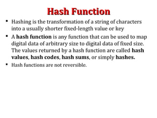 Hash FunctionHash Function
 Hashing is the transformation of a string of characters
into a usually shorter fixed-length value or key
 A hash function is any function that can be used to map
digital data of arbitrary size to digital data of fixed size.
The values returned by a hash function are called hash
values, hash codes, hash sums, or simply hashes.
 Hash functions are not reversible.
 