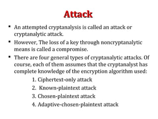 AttackAttack
 An attempted cryptanalysis is called an attack or
cryptanalytic attack.
 However, The loss of a key through noncryptanalytic
means is called a compromise.
 There are four general types of cryptanalytic attacks. Of
course, each of them assumes that the cryptanalyst has
complete knowledge of the encryption algorithm used:
1. Ciphertext-only attack
2. Known-plaintext attack
3. Chosen-plaintext attack
4. Adaptive-chosen-plaintext attack
 