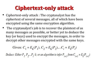 Ciphertext-only attackCiphertext-only attack
 Ciphertext-only attack : The cryptanalyst has the
ciphertext of several messages, all of which have been
encrypted using the same encryption algorithm.
 The cryptanalyst’s job is to recover the plaintext of as
many messages as possible, or better yet to deduce the
key (or keys) used to encrypt the messages, in order to
decrypt other messages encrypted with the same keys.
 