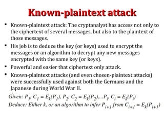 Known-plaintext attackKnown-plaintext attack
 Known-plaintext attack: The cryptanalyst has access not only to
the ciphertext of several messages, but also to the plaintext of
those messages.
 His job is to deduce the key (or keys) used to encrypt the
messages or an algorithm to decrypt any new messages
encrypted with the same key (or keys).
 Powerful and easier that ciphertext only attack.
 Known-plaintext attacks (and even chosen-plaintext attacks)
were successfully used against both the Germans and the
Japanese during World War II.
 