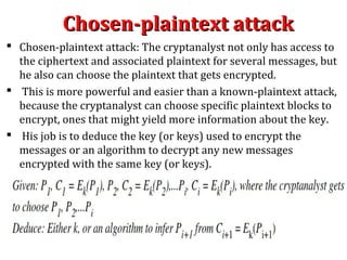 Chosen-plaintext attackChosen-plaintext attack
 Chosen-plaintext attack: The cryptanalyst not only has access to
the ciphertext and associated plaintext for several messages, but
he also can choose the plaintext that gets encrypted.
 This is more powerful and easier than a known-plaintext attack,
because the cryptanalyst can choose specific plaintext blocks to
encrypt, ones that might yield more information about the key.
 His job is to deduce the key (or keys) used to encrypt the
messages or an algorithm to decrypt any new messages
encrypted with the same key (or keys).
 