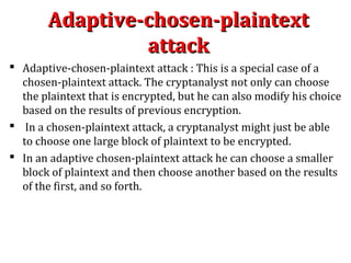 Adaptive-chosen-plaintextAdaptive-chosen-plaintext
attackattack
 Adaptive-chosen-plaintext attack : This is a special case of a
chosen-plaintext attack. The cryptanalyst not only can choose
the plaintext that is encrypted, but he can also modify his choice
based on the results of previous encryption.
 In a chosen-plaintext attack, a cryptanalyst might just be able
to choose one large block of plaintext to be encrypted.
 In an adaptive chosen-plaintext attack he can choose a smaller
block of plaintext and then choose another based on the results
of the first, and so forth.
 