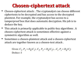 Chosen-ciphertext attackChosen-ciphertext attack
 Chosen-ciphertext attack: . The cryptanalyst can choose different
ciphertexts to be decrypted and has access to the decrypted
plaintext. For example, the cryptanalyst has access to a
tamperproof box that does automatic decryption. His job is to
deduce the key.
 This attack is primarily applicable to public-key algorithms . A
chosen-ciphertext attack is sometimes effective against a
symmetric algorithm as well.
 Sometimes a chosen-plaintext attack and a chosen-ciphertext
attack are together known as a chosen-text attack .
 