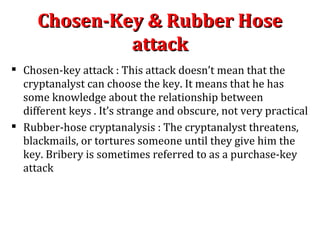  Chosen-key attack : This attack doesn’t mean that the
cryptanalyst can choose the key. It means that he has
some knowledge about the relationship between
different keys . It’s strange and obscure, not very practical
 Rubber-hose cryptanalysis : The cryptanalyst threatens,
blackmails, or tortures someone until they give him the
key. Bribery is sometimes referred to as a purchase-key
attack
Chosen-Key & Rubber HoseChosen-Key & Rubber Hose
attackattack
 