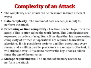 Complexity of an AttackComplexity of an Attack
 The complexity of an attack can be measured in three different
ways:
1. Data complexity : The amount of data needed(as input) to
perform the attack.
2. Processing or time complexity : The time needed to perform the
attack : This is often called the work factor. This Complexities are
expressed as orders of magnitude. If an algorithm has a processing
complexity of 2128
then 2128
operations are required to break the
algorithm. If it is possible to perform a million operations every
second and a million parallel processors are set against the task, it
will still take over 1019
years to recover the key. That’s a billion
times the age of the universe.
3. Storage requirements : The amount of memory needed to
perform the attack.
 