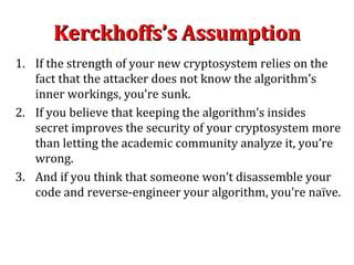Kerckhoffs’s AssumptionKerckhoffs’s Assumption
1. If the strength of your new cryptosystem relies on the
fact that the attacker does not know the algorithm’s
inner workings, you’re sunk.
2. If you believe that keeping the algorithm’s insides
secret improves the security of your cryptosystem more
than letting the academic community analyze it, you’re
wrong.
3. And if you think that someone won’t disassemble your
code and reverse-engineer your algorithm, you’re naïve.
 