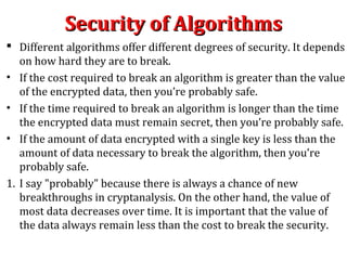 Security of AlgorithmsSecurity of Algorithms
 Different algorithms offer different degrees of security. It depends
on how hard they are to break.
• If the cost required to break an algorithm is greater than the value
of the encrypted data, then you’re probably safe.
• If the time required to break an algorithm is longer than the time
the encrypted data must remain secret, then you’re probably safe.
• If the amount of data encrypted with a single key is less than the
amount of data necessary to break the algorithm, then you’re
probably safe.
1. I say "probably" because there is always a chance of new
breakthroughs in cryptanalysis. On the other hand, the value of
most data decreases over time. It is important that the value of
the data always remain less than the cost to break the security.
 