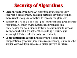 Security of AlgorithmsSecurity of Algorithms
 Unconditionally secure: An algorithm is unconditionally
secure if, no matter how much ciphertext a cryptanalyst has,
there is not enough information to recover the plaintext.
 In point of fact, only a one-time pad is unbreakable given infinite
resources. All other cryptosystems are breakable in a
ciphertextonly attack, simply by trying every possible key one
by one and checking whether the resulting K plaintext is
meaningful. This is called a brute-force attack.
 Computationally secure : An algorithm is considered
computationally secure (sometimes called strong) if it cannot be
broken with available resources, either current or future.
 