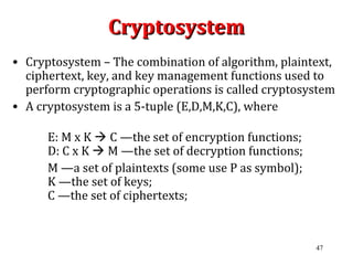 47
CryptosystemCryptosystem
• Cryptosystem – The combination of algorithm, plaintext,
ciphertext, key, and key management functions used to
perform cryptographic operations is called cryptosystem
• A cryptosystem is a 5-tuple (E,D,M,K,C), where
E: M x K  C —the set of encryption functions;
D: C x K  M —the set of decryption functions;
M —a set of plaintexts (some use P as symbol);
K —the set of keys;
C —the set of ciphertexts;
 