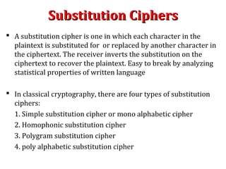 Substitution CiphersSubstitution Ciphers
 A substitution cipher is one in which each character in the
plaintext is substituted for or replaced by another character in
the ciphertext. The receiver inverts the substitution on the
ciphertext to recover the plaintext. Easy to break by analyzing
statistical properties of written language
 In classical cryptography, there are four types of substitution
ciphers:
1. Simple substitution cipher or mono alphabetic cipher
2. Homophonic substitution cipher
3. Polygram substitution cipher
4. poly alphabetic substitution cipher
 