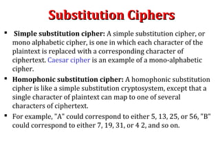 Substitution CiphersSubstitution Ciphers
 Simple substitution cipher: A simple substitution cipher, or
mono alphabetic cipher, is one in which each character of the
plaintext is replaced with a corresponding character of
ciphertext. Caesar cipher is an example of a mono-alphabetic
cipher.
 Homophonic substitution cipher: A homophonic substitution
cipher is like a simple substitution cryptosystem, except that a
single character of plaintext can map to one of several
characters of ciphertext.
 For example, "A" could correspond to either 5, 13, 25, or 56, "B"
could correspond to either 7, 19, 31, or 4 2, and so on.
 