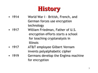 5
HistoryHistory
• 1914 World War I – British, French, and
German forces use encryption
technology
• 1917 William Friedman, Father of U.S.
encryption efforts starts a school
for teaching cryptanalysis in
Illinois
• 1917 AT&T employee Gilbert Vernam
invents polyalphabetic cipher
• 1919 Germans develop the Engima machine
for encryption
 