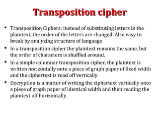Transposition cipherTransposition cipher
 Transposition Ciphers: Instead of substituting letters in the
plaintext, the order of the letters are changed. Also easy to
break by analyzing structure of language
 In a transposition cipher the plaintext remains the same, but
the order of characters is shuffled around.
 In a simple columnar transposition cipher, the plaintext is
written horizontally onto a piece of graph paper of fixed width
and the ciphertext is read off vertically
 Decryption is a matter of writing the ciphertext vertically onto
a piece of graph paper of identical width and then reading the
plaintext off horizontally.
 