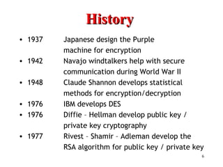 6
HistoryHistory
• 1937 Japanese design the Purple
machine for encryption
• 1942 Navajo windtalkers help with secure
communication during World War II
• 1948 Claude Shannon develops statistical
methods for encryption/decryption
• 1976 IBM develops DES
• 1976 Diffie – Hellman develop public key /
private key cryptography
• 1977 Rivest – Shamir – Adleman develop the
RSA algorithm for public key / private key
 
