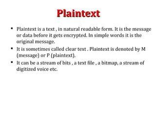 PlaintextPlaintext
 Plaintext is a text , in natural readable form. It is the message
or data before it gets encrypted. In simple words it is the
original message.
 It is sometimes called clear text . Plaintext is denoted by M
(message) or P (plaintext).
 It can be a stream of bits , a text file , a bitmap, a stream of
digitized voice etc.
 