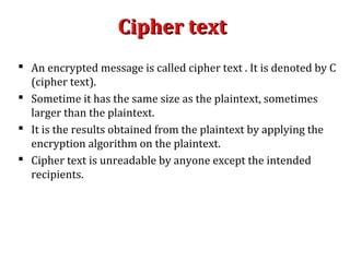 Cipher textCipher text
 An encrypted message is called cipher text . It is denoted by C
(cipher text).
 Sometime it has the same size as the plaintext, sometimes
larger than the plaintext.
 It is the results obtained from the plaintext by applying the
encryption algorithm on the plaintext.
 Cipher text is unreadable by anyone except the intended
recipients.
 