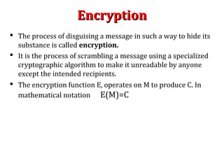 EncryptionEncryption
 The process of disguising a message in such a way to hide its
substance is called encryption.
 It is the process of scrambling a message using a specialized
cryptographic algorithm to make it unreadable by anyone
except the intended recipients.
 The encryption function E, operates on M to produce C. In
mathematical notation E(M)=C
 