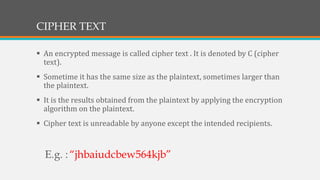 CIPHER TEXT
 An encrypted message is called cipher text . It is denoted by C (cipher
text).
 Sometime it has the same size as the plaintext, sometimes larger than
the plaintext.
 It is the results obtained from the plaintext by applying the encryption
algorithm on the plaintext.
 Cipher text is unreadable by anyone except the intended recipients.
E.g. :“jhbaiudcbew564kjb”
 