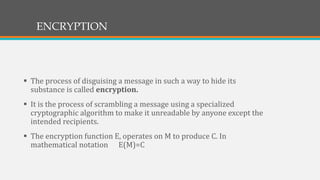 ENCRYPTION
 The process of disguising a message in such a way to hide its
substance is called encryption.
 It is the process of scrambling a message using a specialized
cryptographic algorithm to make it unreadable by anyone except the
intended recipients.
 The encryption function E, operates on M to produce C. In
mathematical notation E(M)=C
 