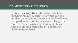 SYMMETRIC KEY ENCRYPTION
• Symmetric encryption is the oldest and best-
known technique. A secret key, which can be a
number, a word, or just a string of random letters,
is applied to the text of a message to change the
content in a particular way. This might be as
simple as shifting each letter by a number of
places in the alphabet
 