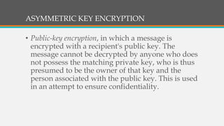 ASYMMETRIC KEY ENCRYPTION
• Public-key encryption, in which a message is
encrypted with a recipient's public key. The
message cannot be decrypted by anyone who does
not possess the matching private key, who is thus
presumed to be the owner of that key and the
person associated with the public key. This is used
in an attempt to ensure confidentiality.
 