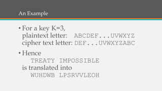 An Example
• For a key K=3,
plaintext letter: ABCDEF...UVWXYZ
cipher text letter: DEF...UVWXYZABC
• Hence
TREATY IMPOSSIBLE
is translated into
WUHDWB LPSRVVLEOH
 