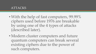 ATTACKS
• With the help of fast computers, 99.99%
ciphers used before 1976 are breakable
by using one of the 4 types of attacks
(described later).
• Modern cluster computers and future
quantum computers can break several
existing ciphers due to the power of
such computers.
 