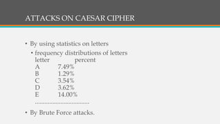 ATTACKS ON CAESAR CIPHER
• By using statistics on letters
• frequency distributions of letters
letter percent
A 7.49%
B 1.29%
C 3.54%
D 3.62%
E 14.00%
..................................
• By Brute Force attacks.
 
