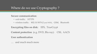 Where do we use Cryptography ?
Secure communication:
• web traffic: HTTPS
• wireless traffic: 802.11i WPA2 (and WEP), GSM, Bluetooth
Encrypting files on disk: EFS, TrueCrypt
Content protection (e.g. DVD, Blu-ray): CSS, AACS
User authentication
… and much much more
 
