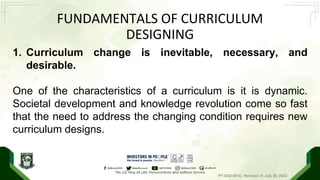 PT-UDZ-001C; Revision 0; July 20, 2022
FUNDAMENTALS OF CURRICULUM
DESIGNING
1. Curriculum change is inevitable, necessary, and
desirable.
One of the characteristics of a curriculum is it is dynamic.
Societal development and knowledge revolution come so fast
that the need to address the changing condition requires new
curriculum designs.
 