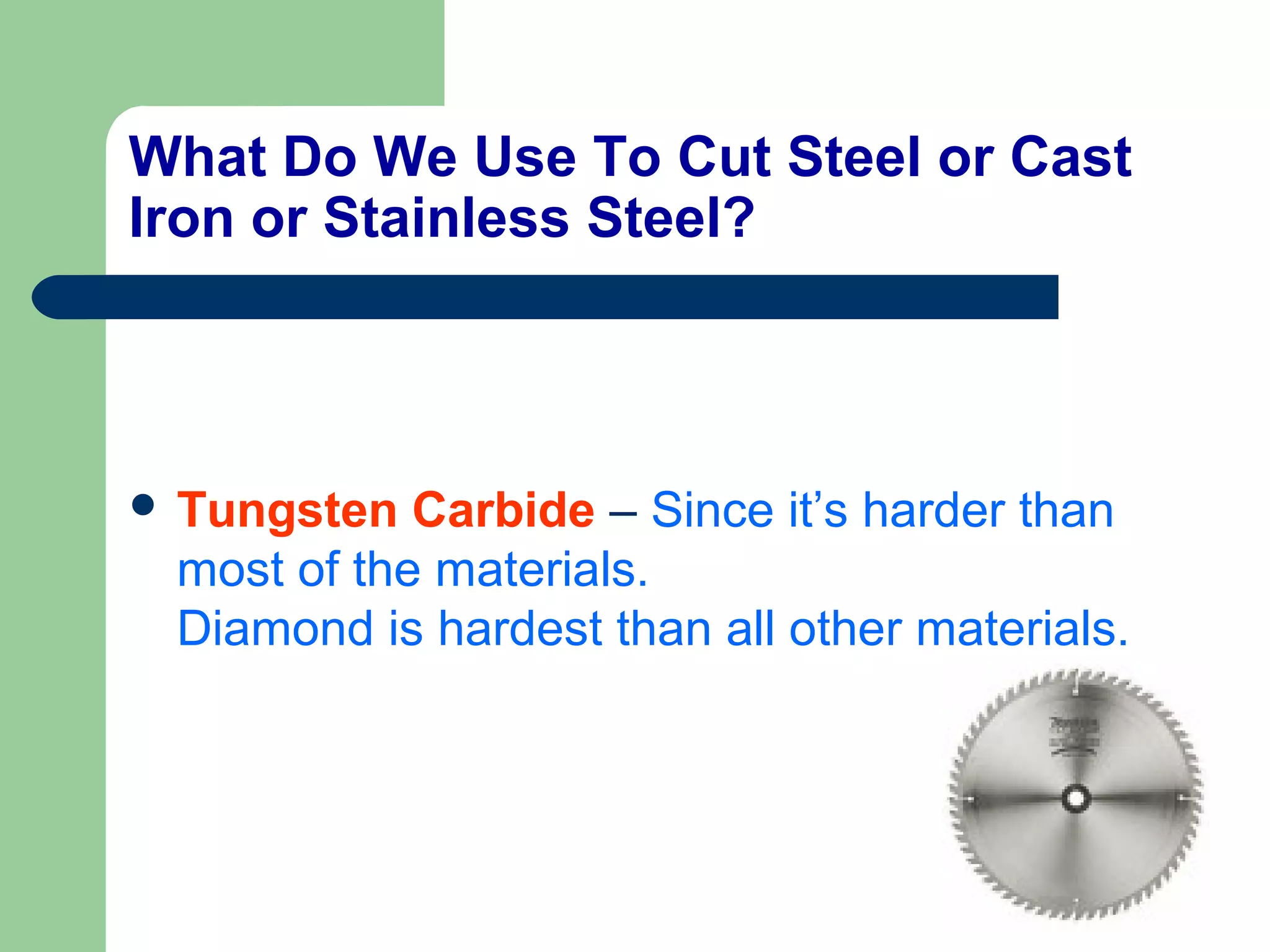 What Do We Use To Cut Steel or Cast
Iron or Stainless Steel?
 Tungsten Carbide – Since it’s harder than
most of the materials.
Diamond is hardest than all other materials.
 