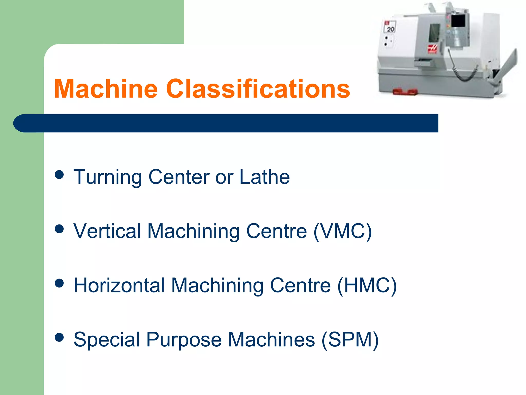 Machine Classifications
 Turning Center or Lathe
 Vertical Machining Centre (VMC)
 Horizontal Machining Centre (HMC)
 Special Purpose Machines (SPM)
 