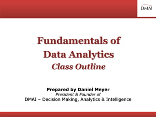 Fundamentals of
Data Analytics
Class Outline
Prepared by Daniel Meyer
President & Founder of
DMAI – Decision Making, Analytics & Intelligence
 