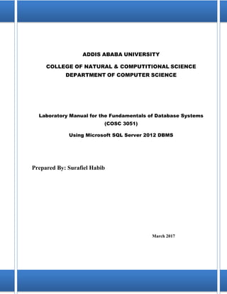 i
ADDIS ABABA UNIVERSITY
COLLEGE OF NATURAL & COMPUTITIONAL SCIENCE
DEPARTMENT OF COMPUTER SCIENCE
Laboratory Manual for the Fundamentals of Database Systems
(COSC 3051)
Using Microsoft SQL Server 2012 DBMS
Prepared By: Surafiel Habib
March 2017
 
