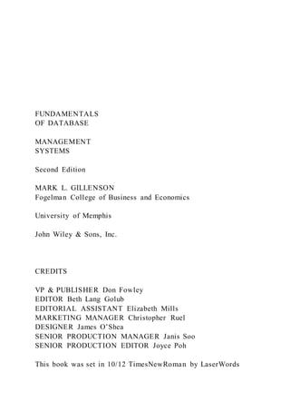 FUNDAMENTALS
OF DATABASE
MANAGEMENT
SYSTEMS
Second Edition
MARK L. GILLENSON
Fogelman College of Business and Economics
University of Memphis
John Wiley & Sons, Inc.
CREDITS
VP & PUBLISHER Don Fowley
EDITOR Beth Lang Golub
EDITORIAL ASSISTANT Elizabeth Mills
MARKETING MANAGER Christopher Ruel
DESIGNER James O’Shea
SENIOR PRODUCTION MANAGER Janis Soo
SENIOR PRODUCTION EDITOR Joyce Poh
This book was set in 10/12 TimesNewRoman by LaserWords
 