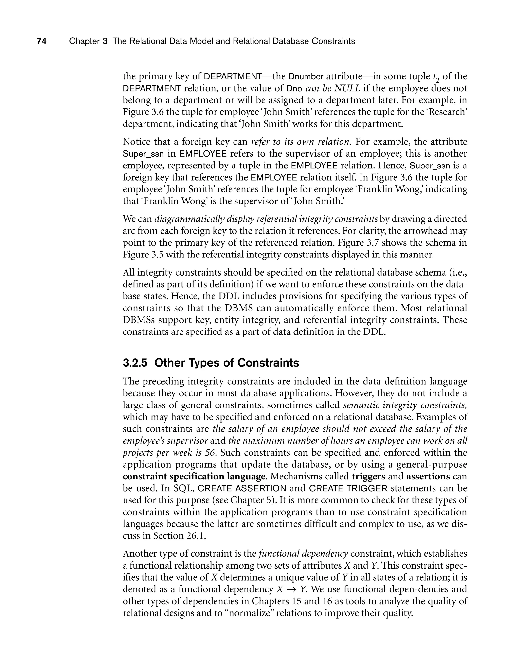 74 Chapter 3 The Relational Data Model and Relational Database Constraints
the primary key of DEPARTMENT—the Dnumber attribute—in some tuple t2 of the
DEPARTMENT relation, or the value of Dno can be NULL if the employee does not
belong to a department or will be assigned to a department later. For example, in
Figure 3.6 the tuple for employee ‘John Smith’ references the tuple for the ‘Research’
department, indicating that ‘John Smith’ works for this department.
Notice that a foreign key can refer to its own relation. For example, the attribute
Super_ssn in EMPLOYEE refers to the supervisor of an employee; this is another
employee, represented by a tuple in the EMPLOYEE relation. Hence, Super_ssn is a
foreign key that references the EMPLOYEE relation itself. In Figure 3.6 the tuple for
employee ‘John Smith’ references the tuple for employee ‘Franklin Wong,’ indicating
that ‘Franklin Wong’ is the supervisor of ‘John Smith.’
We can diagrammatically display referential integrity constraints by drawing a directed
arc from each foreign key to the relation it references. For clarity, the arrowhead may
point to the primary key of the referenced relation. Figure 3.7 shows the schema in
Figure 3.5 with the referential integrity constraints displayed in this manner.
All integrity constraints should be specified on the relational database schema (i.e.,
defined as part of its definition) if we want to enforce these constraints on the data-
base states. Hence, the DDL includes provisions for specifying the various types of
constraints so that the DBMS can automatically enforce them. Most relational
DBMSs support key, entity integrity, and referential integrity constraints. These
constraints are specified as a part of data definition in the DDL.
3.2.5 Other Types of Constraints
The preceding integrity constraints are included in the data definition language
because they occur in most database applications. However, they do not include a
large class of general constraints, sometimes called semantic integrity constraints,
which may have to be specified and enforced on a relational database. Examples of
such constraints are the salary of an employee should not exceed the salary of the
employee’s supervisor and the maximum number of hours an employee can work on all
projects per week is 56. Such constraints can be specified and enforced within the
application programs that update the database, or by using a general-purpose
constraint specification language. Mechanisms called triggers and assertions can
be used. In SQL, CREATE ASSERTION and CREATE TRIGGER statements can be
used for this purpose (see Chapter 5). It is more common to check for these types of
constraints within the application programs than to use constraint specification
languages because the latter are sometimes difficult and complex to use, as we dis-
cuss in Section 26.1.
Another type of constraint is the functional dependency constraint, which establishes
a functional relationship among two sets of attributes X and Y. This constraint spec-
ifies that the value of X determines a unique value of Y in all states of a relation; it is
denoted as a functional dependency X → Y. We use functional depen-dencies and
other types of dependencies in Chapters 15 and 16 as tools to analyze the quality of
relational designs and to “normalize” relations to improve their quality.
 