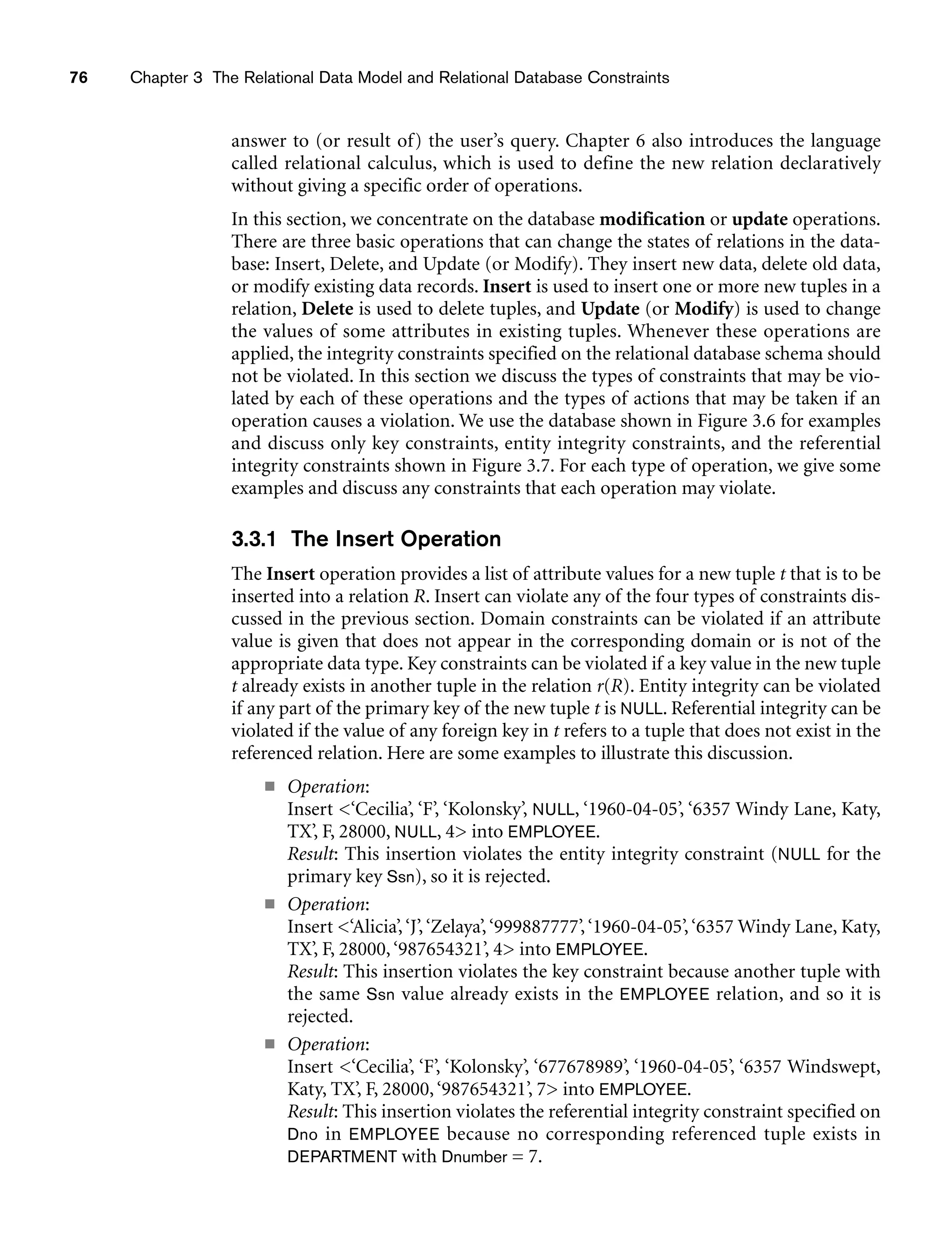 76 Chapter 3 The Relational Data Model and Relational Database Constraints
answer to (or result of) the user’s query. Chapter 6 also introduces the language
called relational calculus, which is used to define the new relation declaratively
without giving a specific order of operations.
In this section, we concentrate on the database modification or update operations.
There are three basic operations that can change the states of relations in the data-
base: Insert, Delete, and Update (or Modify). They insert new data, delete old data,
or modify existing data records. Insert is used to insert one or more new tuples in a
relation, Delete is used to delete tuples, and Update (or Modify) is used to change
the values of some attributes in existing tuples. Whenever these operations are
applied, the integrity constraints specified on the relational database schema should
not be violated. In this section we discuss the types of constraints that may be vio-
lated by each of these operations and the types of actions that may be taken if an
operation causes a violation. We use the database shown in Figure 3.6 for examples
and discuss only key constraints, entity integrity constraints, and the referential
integrity constraints shown in Figure 3.7. For each type of operation, we give some
examples and discuss any constraints that each operation may violate.
3.3.1 The Insert Operation
The Insert operation provides a list of attribute values for a new tuple t that is to be
inserted into a relation R. Insert can violate any of the four types of constraints dis-
cussed in the previous section. Domain constraints can be violated if an attribute
value is given that does not appear in the corresponding domain or is not of the
appropriate data type. Key constraints can be violated if a key value in the new tuple
t already exists in another tuple in the relation r(R). Entity integrity can be violated
if any part of the primary key of the new tuple t is NULL. Referential integrity can be
violated if the value of any foreign key in t refers to a tuple that does not exist in the
referenced relation. Here are some examples to illustrate this discussion.
■ Operation:
Insert ‘Cecilia’, ‘F’, ‘Kolonsky’, NULL, ‘1960-04-05’, ‘6357 Windy Lane, Katy,
TX’, F, 28000, NULL, 4 into EMPLOYEE.
Result: This insertion violates the entity integrity constraint (NULL for the
primary key Ssn), so it is rejected.
■ Operation:
Insert ‘Alicia’,‘J’,‘Zelaya’,‘999887777’,‘1960-04-05’,‘6357 Windy Lane, Katy,
TX’, F, 28000,‘987654321’, 4 into EMPLOYEE.
Result: This insertion violates the key constraint because another tuple with
the same Ssn value already exists in the EMPLOYEE relation, and so it is
rejected.
■ Operation:
Insert ‘Cecilia’, ‘F’, ‘Kolonsky’, ‘677678989’, ‘1960-04-05’, ‘6357 Windswept,
Katy, TX’, F, 28000,‘987654321’, 7 into EMPLOYEE.
Result: This insertion violates the referential integrity constraint specified on
Dno in EMPLOYEE because no corresponding referenced tuple exists in
DEPARTMENT with Dnumber = 7.
 