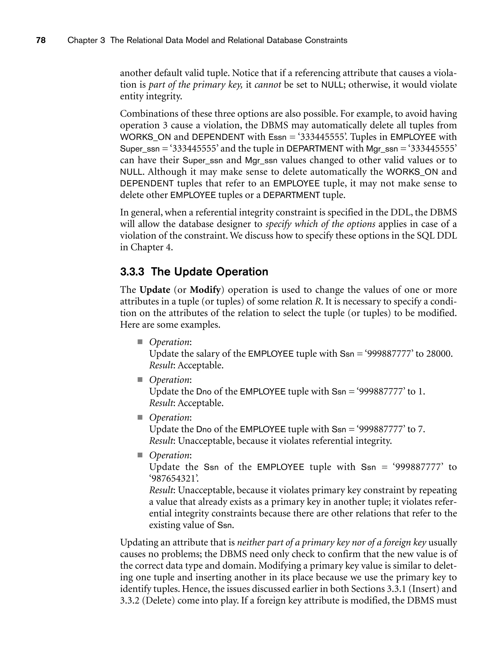 78 Chapter 3 The Relational Data Model and Relational Database Constraints
another default valid tuple. Notice that if a referencing attribute that causes a viola-
tion is part of the primary key, it cannot be set to NULL; otherwise, it would violate
entity integrity.
Combinations of these three options are also possible. For example, to avoid having
operation 3 cause a violation, the DBMS may automatically delete all tuples from
WORKS_ON and DEPENDENT with Essn = ‘333445555’. Tuples in EMPLOYEE with
Super_ssn = ‘333445555’ and the tuple in DEPARTMENT with Mgr_ssn = ‘333445555’
can have their Super_ssn and Mgr_ssn values changed to other valid values or to
NULL. Although it may make sense to delete automatically the WORKS_ON and
DEPENDENT tuples that refer to an EMPLOYEE tuple, it may not make sense to
delete other EMPLOYEE tuples or a DEPARTMENT tuple.
In general, when a referential integrity constraint is specified in the DDL, the DBMS
will allow the database designer to specify which of the options applies in case of a
violation of the constraint. We discuss how to specify these options in the SQL DDL
in Chapter 4.
3.3.3 The Update Operation
The Update (or Modify) operation is used to change the values of one or more
attributes in a tuple (or tuples) of some relation R. It is necessary to specify a condi-
tion on the attributes of the relation to select the tuple (or tuples) to be modified.
Here are some examples.
■ Operation:
Update the salary of the EMPLOYEE tuple with Ssn = ‘999887777’ to 28000.
Result: Acceptable.
■ Operation:
Update the Dno of the EMPLOYEE tuple with Ssn = ‘999887777’ to 1.
Result: Acceptable.
■ Operation:
Update the Dno of the EMPLOYEE tuple with Ssn = ‘999887777’ to 7.
Result: Unacceptable, because it violates referential integrity.
■ Operation:
Update the Ssn of the EMPLOYEE tuple with Ssn = ‘999887777’ to
‘987654321’.
Result: Unacceptable, because it violates primary key constraint by repeating
a value that already exists as a primary key in another tuple; it violates refer-
ential integrity constraints because there are other relations that refer to the
existing value of Ssn.
Updating an attribute that is neither part of a primary key nor of a foreign key usually
causes no problems; the DBMS need only check to confirm that the new value is of
the correct data type and domain. Modifying a primary key value is similar to delet-
ing one tuple and inserting another in its place because we use the primary key to
identify tuples. Hence, the issues discussed earlier in both Sections 3.3.1 (Insert) and
3.3.2 (Delete) come into play. If a foreign key attribute is modified, the DBMS must
 