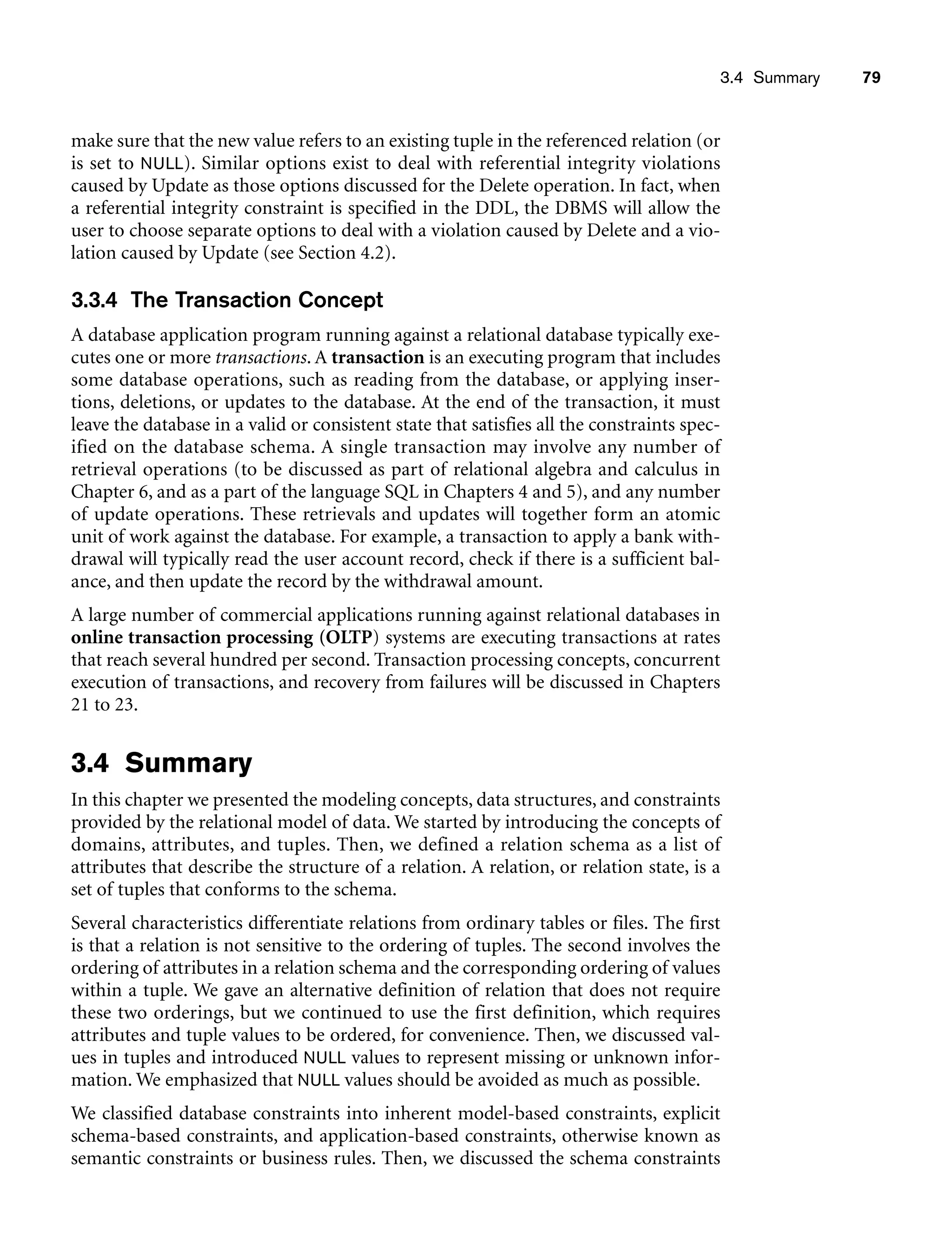 3.4 Summary 79
make sure that the new value refers to an existing tuple in the referenced relation (or
is set to NULL). Similar options exist to deal with referential integrity violations
caused by Update as those options discussed for the Delete operation. In fact, when
a referential integrity constraint is specified in the DDL, the DBMS will allow the
user to choose separate options to deal with a violation caused by Delete and a vio-
lation caused by Update (see Section 4.2).
3.3.4 The Transaction Concept
A database application program running against a relational database typically exe-
cutes one or more transactions. A transaction is an executing program that includes
some database operations, such as reading from the database, or applying inser-
tions, deletions, or updates to the database. At the end of the transaction, it must
leave the database in a valid or consistent state that satisfies all the constraints spec-
ified on the database schema. A single transaction may involve any number of
retrieval operations (to be discussed as part of relational algebra and calculus in
Chapter 6, and as a part of the language SQL in Chapters 4 and 5), and any number
of update operations. These retrievals and updates will together form an atomic
unit of work against the database. For example, a transaction to apply a bank with-
drawal will typically read the user account record, check if there is a sufficient bal-
ance, and then update the record by the withdrawal amount.
A large number of commercial applications running against relational databases in
online transaction processing (OLTP) systems are executing transactions at rates
that reach several hundred per second. Transaction processing concepts, concurrent
execution of transactions, and recovery from failures will be discussed in Chapters
21 to 23.
3.4 Summary
In this chapter we presented the modeling concepts, data structures, and constraints
provided by the relational model of data. We started by introducing the concepts of
domains, attributes, and tuples. Then, we defined a relation schema as a list of
attributes that describe the structure of a relation. A relation, or relation state, is a
set of tuples that conforms to the schema.
Several characteristics differentiate relations from ordinary tables or files. The first
is that a relation is not sensitive to the ordering of tuples. The second involves the
ordering of attributes in a relation schema and the corresponding ordering of values
within a tuple. We gave an alternative definition of relation that does not require
these two orderings, but we continued to use the first definition, which requires
attributes and tuple values to be ordered, for convenience. Then, we discussed val-
ues in tuples and introduced NULL values to represent missing or unknown infor-
mation. We emphasized that NULL values should be avoided as much as possible.
We classified database constraints into inherent model-based constraints, explicit
schema-based constraints, and application-based constraints, otherwise known as
semantic constraints or business rules. Then, we discussed the schema constraints
 