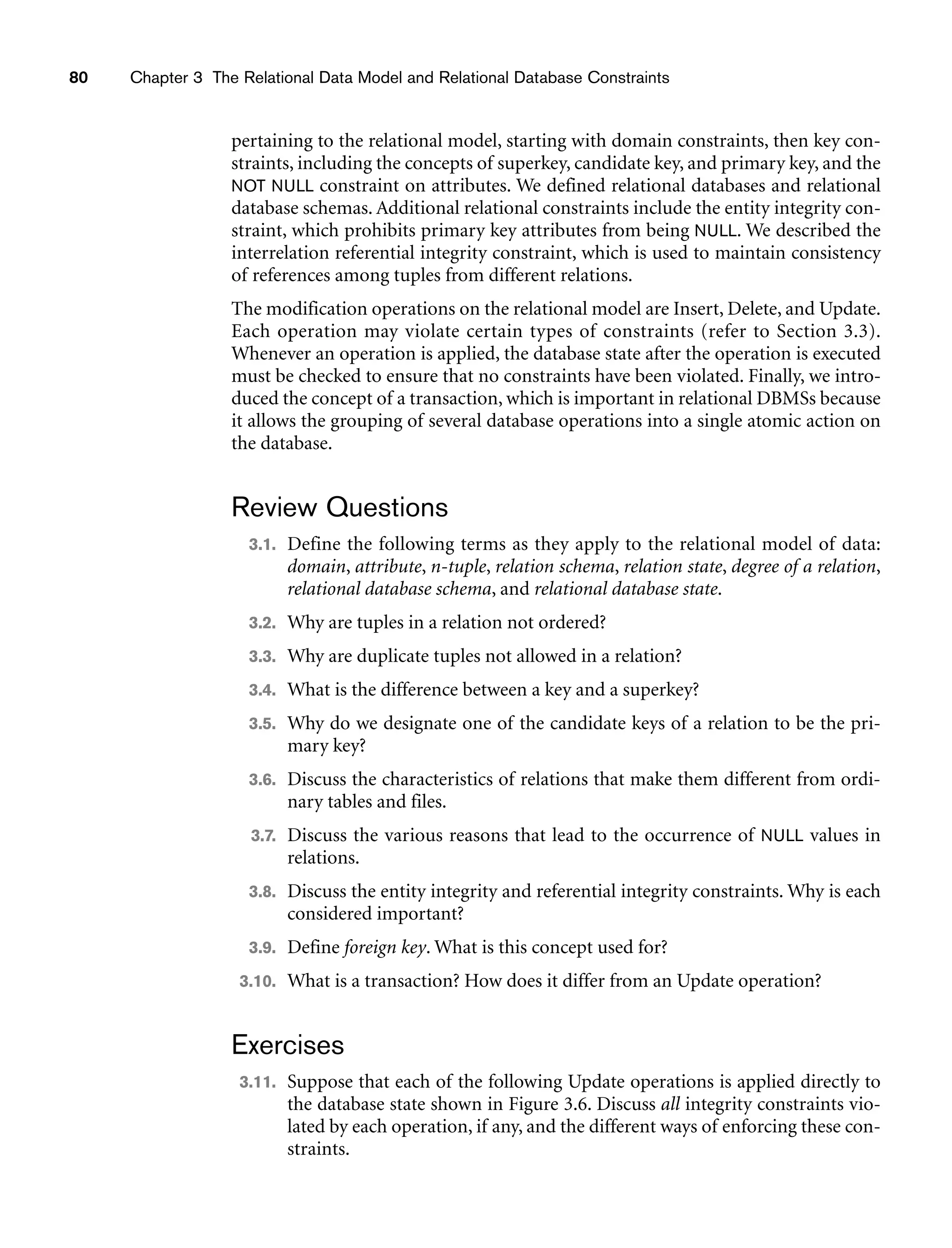80 Chapter 3 The Relational Data Model and Relational Database Constraints
pertaining to the relational model, starting with domain constraints, then key con-
straints, including the concepts of superkey, candidate key, and primary key, and the
NOT NULL constraint on attributes. We defined relational databases and relational
database schemas. Additional relational constraints include the entity integrity con-
straint, which prohibits primary key attributes from being NULL. We described the
interrelation referential integrity constraint, which is used to maintain consistency
of references among tuples from different relations.
The modification operations on the relational model are Insert, Delete, and Update.
Each operation may violate certain types of constraints (refer to Section 3.3).
Whenever an operation is applied, the database state after the operation is executed
must be checked to ensure that no constraints have been violated. Finally, we intro-
duced the concept of a transaction, which is important in relational DBMSs because
it allows the grouping of several database operations into a single atomic action on
the database.
Review Questions
3.1. Define the following terms as they apply to the relational model of data:
domain, attribute, n-tuple, relation schema, relation state, degree of a relation,
relational database schema, and relational database state.
3.2. Why are tuples in a relation not ordered?
3.3. Why are duplicate tuples not allowed in a relation?
3.4. What is the difference between a key and a superkey?
3.5. Why do we designate one of the candidate keys of a relation to be the pri-
mary key?
3.6. Discuss the characteristics of relations that make them different from ordi-
nary tables and files.
3.7. Discuss the various reasons that lead to the occurrence of NULL values in
relations.
3.8. Discuss the entity integrity and referential integrity constraints. Why is each
considered important?
3.9. Define foreign key. What is this concept used for?
3.10. What is a transaction? How does it differ from an Update operation?
Exercises
3.11. Suppose that each of the following Update operations is applied directly to
the database state shown in Figure 3.6. Discuss all integrity constraints vio-
lated by each operation, if any, and the different ways of enforcing these con-
straints.
 