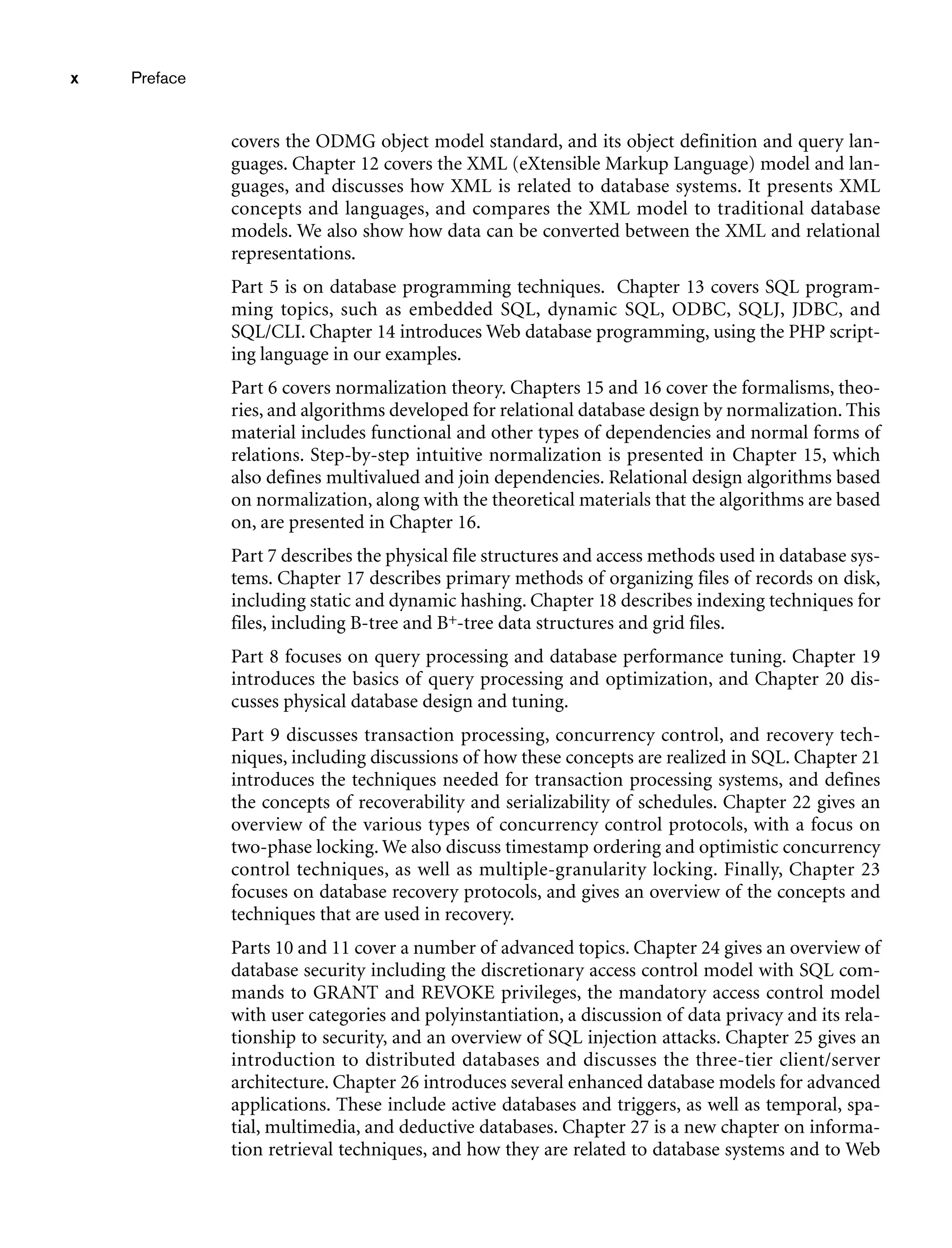 x Preface
covers the ODMG object model standard, and its object definition and query lan-
guages. Chapter 12 covers the XML (eXtensible Markup Language) model and lan-
guages, and discusses how XML is related to database systems. It presents XML
concepts and languages, and compares the XML model to traditional database
models. We also show how data can be converted between the XML and relational
representations.
Part 5 is on database programming techniques. Chapter 13 covers SQL program-
ming topics, such as embedded SQL, dynamic SQL, ODBC, SQLJ, JDBC, and
SQL/CLI. Chapter 14 introduces Web database programming, using the PHP script-
ing language in our examples.
Part 6 covers normalization theory. Chapters 15 and 16 cover the formalisms, theo-
ries, and algorithms developed for relational database design by normalization. This
material includes functional and other types of dependencies and normal forms of
relations. Step-by-step intuitive normalization is presented in Chapter 15, which
also defines multivalued and join dependencies. Relational design algorithms based
on normalization, along with the theoretical materials that the algorithms are based
on, are presented in Chapter 16.
Part 7 describes the physical file structures and access methods used in database sys-
tems. Chapter 17 describes primary methods of organizing files of records on disk,
including static and dynamic hashing. Chapter 18 describes indexing techniques for
files, including B-tree and B+-tree data structures and grid files.
Part 8 focuses on query processing and database performance tuning. Chapter 19
introduces the basics of query processing and optimization, and Chapter 20 dis-
cusses physical database design and tuning.
Part 9 discusses transaction processing, concurrency control, and recovery tech-
niques, including discussions of how these concepts are realized in SQL. Chapter 21
introduces the techniques needed for transaction processing systems, and defines
the concepts of recoverability and serializability of schedules. Chapter 22 gives an
overview of the various types of concurrency control protocols, with a focus on
two-phase locking. We also discuss timestamp ordering and optimistic concurrency
control techniques, as well as multiple-granularity locking. Finally, Chapter 23
focuses on database recovery protocols, and gives an overview of the concepts and
techniques that are used in recovery.
Parts 10 and 11 cover a number of advanced topics. Chapter 24 gives an overview of
database security including the discretionary access control model with SQL com-
mands to GRANT and REVOKE privileges, the mandatory access control model
with user categories and polyinstantiation, a discussion of data privacy and its rela-
tionship to security, and an overview of SQL injection attacks. Chapter 25 gives an
introduction to distributed databases and discusses the three-tier client/server
architecture. Chapter 26 introduces several enhanced database models for advanced
applications. These include active databases and triggers, as well as temporal, spa-
tial, multimedia, and deductive databases. Chapter 27 is a new chapter on informa-
tion retrieval techniques, and how they are related to database systems and to Web
 
