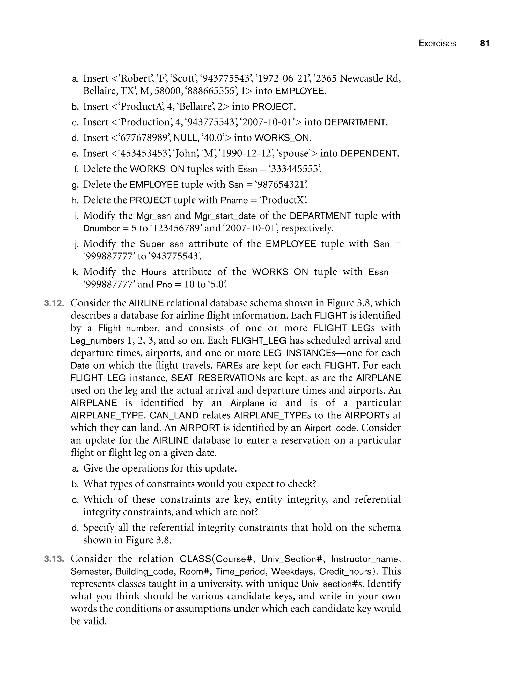 Exercises 81
a. Insert ‘Robert’, ‘F’, ‘Scott’, ‘943775543’, ‘1972-06-21’, ‘2365 Newcastle Rd,
Bellaire, TX’, M, 58000,‘888665555’, 1 into EMPLOYEE.
b. Insert ‘ProductA’, 4,‘Bellaire’, 2 into PROJECT.
c. Insert ‘Production’, 4,‘943775543’,‘2007-10-01’ into DEPARTMENT.
d. Insert ‘677678989’, NULL,‘40.0’ into WORKS_ON.
e. Insert ‘453453453’,‘John’,‘M’,‘1990-12-12’,‘spouse’ into DEPENDENT.
f. Delete the WORKS_ON tuples with Essn = ‘333445555’.
g. Delete the EMPLOYEE tuple with Ssn = ‘987654321’.
h. Delete the PROJECT tuple with Pname = ‘ProductX’.
i. Modify the Mgr_ssn and Mgr_start_date of the DEPARTMENT tuple with
Dnumber = 5 to ‘123456789’ and ‘2007-10-01’, respectively.
j. Modify the Super_ssn attribute of the EMPLOYEE tuple with Ssn =
‘999887777’ to ‘943775543’.
k. Modify the Hours attribute of the WORKS_ON tuple with Essn =
‘999887777’ and Pno = 10 to ‘5.0’.
3.12. Consider the AIRLINE relational database schema shown in Figure 3.8, which
describes a database for airline flight information. Each FLIGHT is identified
by a Flight_number, and consists of one or more FLIGHT_LEGs with
Leg_numbers 1, 2, 3, and so on. Each FLIGHT_LEG has scheduled arrival and
departure times, airports, and one or more LEG_INSTANCEs—one for each
Date on which the flight travels. FAREs are kept for each FLIGHT. For each
FLIGHT_LEG instance, SEAT_RESERVATIONs are kept, as are the AIRPLANE
used on the leg and the actual arrival and departure times and airports. An
AIRPLANE is identified by an Airplane_id and is of a particular
AIRPLANE_TYPE. CAN_LAND relates AIRPLANE_TYPEs to the AIRPORTs at
which they can land. An AIRPORT is identified by an Airport_code. Consider
an update for the AIRLINE database to enter a reservation on a particular
flight or flight leg on a given date.
a. Give the operations for this update.
b. What types of constraints would you expect to check?
c. Which of these constraints are key, entity integrity, and referential
integrity constraints, and which are not?
d. Specify all the referential integrity constraints that hold on the schema
shown in Figure 3.8.
3.13. Consider the relation CLASS(Course#, Univ_Section#, Instructor_name,
Semester, Building_code, Room#, Time_period, Weekdays, Credit_hours). This
represents classes taught in a university, with unique Univ_section#s. Identify
what you think should be various candidate keys, and write in your own
words the conditions or assumptions under which each candidate key would
be valid.
 