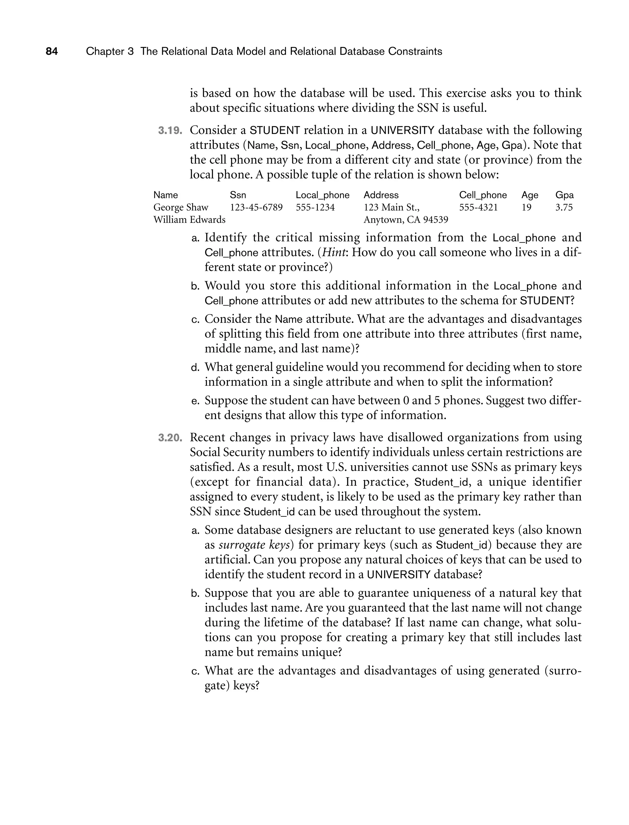 84 Chapter 3 The Relational Data Model and Relational Database Constraints
is based on how the database will be used. This exercise asks you to think
about specific situations where dividing the SSN is useful.
3.19. Consider a STUDENT relation in a UNIVERSITY database with the following
attributes (Name, Ssn, Local_phone, Address, Cell_phone, Age, Gpa). Note that
the cell phone may be from a different city and state (or province) from the
local phone. A possible tuple of the relation is shown below:
Name Ssn Local_phone Address Cell_phone Age Gpa
George Shaw 123-45-6789 555-1234 123 Main St., 555-4321 19 3.75
William Edwards Anytown, CA 94539
a. Identify the critical missing information from the Local_phone and
Cell_phone attributes. (Hint: How do you call someone who lives in a dif-
ferent state or province?)
b. Would you store this additional information in the Local_phone and
Cell_phone attributes or add new attributes to the schema for STUDENT?
c. Consider the Name attribute. What are the advantages and disadvantages
of splitting this field from one attribute into three attributes (first name,
middle name, and last name)?
d. What general guideline would you recommend for deciding when to store
information in a single attribute and when to split the information?
e. Suppose the student can have between 0 and 5 phones. Suggest two differ-
ent designs that allow this type of information.
3.20. Recent changes in privacy laws have disallowed organizations from using
Social Security numbers to identify individuals unless certain restrictions are
satisfied. As a result, most U.S. universities cannot use SSNs as primary keys
(except for financial data). In practice, Student_id, a unique identifier
assigned to every student, is likely to be used as the primary key rather than
SSN since Student_id can be used throughout the system.
a. Some database designers are reluctant to use generated keys (also known
as surrogate keys) for primary keys (such as Student_id) because they are
artificial. Can you propose any natural choices of keys that can be used to
identify the student record in a UNIVERSITY database?
b. Suppose that you are able to guarantee uniqueness of a natural key that
includes last name. Are you guaranteed that the last name will not change
during the lifetime of the database? If last name can change, what solu-
tions can you propose for creating a primary key that still includes last
name but remains unique?
c. What are the advantages and disadvantages of using generated (surro-
gate) keys?
 