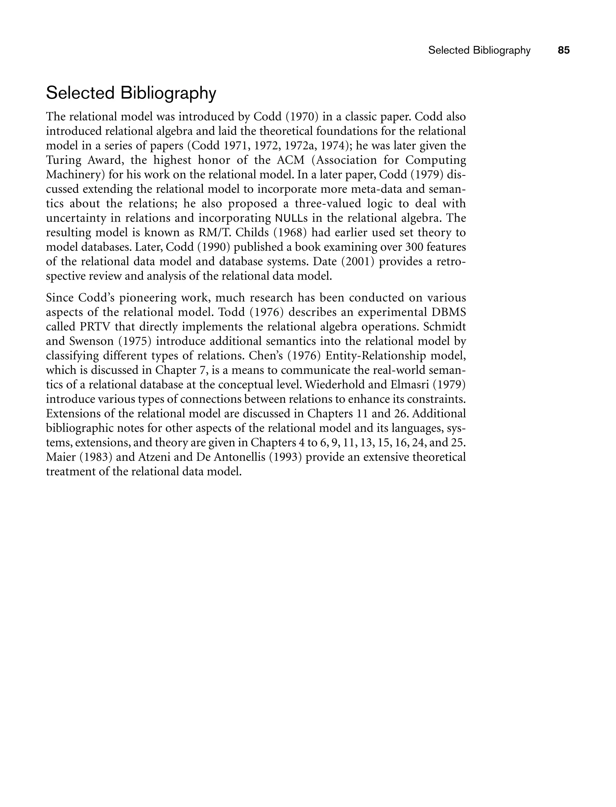 Selected Bibliography 85
Selected Bibliography
The relational model was introduced by Codd (1970) in a classic paper. Codd also
introduced relational algebra and laid the theoretical foundations for the relational
model in a series of papers (Codd 1971, 1972, 1972a, 1974); he was later given the
Turing Award, the highest honor of the ACM (Association for Computing
Machinery) for his work on the relational model. In a later paper, Codd (1979) dis-
cussed extending the relational model to incorporate more meta-data and seman-
tics about the relations; he also proposed a three-valued logic to deal with
uncertainty in relations and incorporating NULLs in the relational algebra. The
resulting model is known as RM/T. Childs (1968) had earlier used set theory to
model databases. Later, Codd (1990) published a book examining over 300 features
of the relational data model and database systems. Date (2001) provides a retro-
spective review and analysis of the relational data model.
Since Codd’s pioneering work, much research has been conducted on various
aspects of the relational model. Todd (1976) describes an experimental DBMS
called PRTV that directly implements the relational algebra operations. Schmidt
and Swenson (1975) introduce additional semantics into the relational model by
classifying different types of relations. Chen’s (1976) Entity-Relationship model,
which is discussed in Chapter 7, is a means to communicate the real-world seman-
tics of a relational database at the conceptual level. Wiederhold and Elmasri (1979)
introduce various types of connections between relations to enhance its constraints.
Extensions of the relational model are discussed in Chapters 11 and 26. Additional
bibliographic notes for other aspects of the relational model and its languages, sys-
tems, extensions, and theory are given in Chapters 4 to 6, 9, 11, 13, 15, 16, 24, and 25.
Maier (1983) and Atzeni and De Antonellis (1993) provide an extensive theoretical
treatment of the relational data model.
 